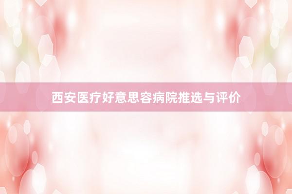 西安医疗好意思容病院推选与评价