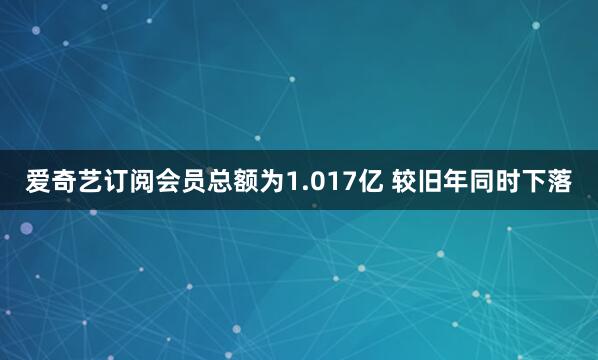 爱奇艺订阅会员总额为1.017亿 较旧年同时下落